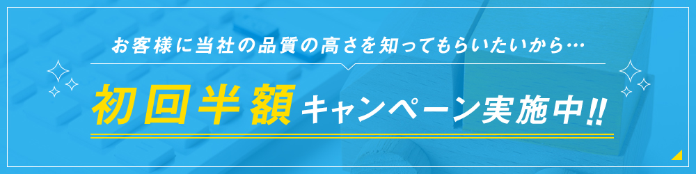 お客様に当社の品質の高さを知ってもらいたいから…初回半額キャンペーン実施中！！