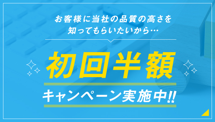 お客様に当社の品質の高さを知ってもらいたいから…初回半額キャンペーン実施中！！